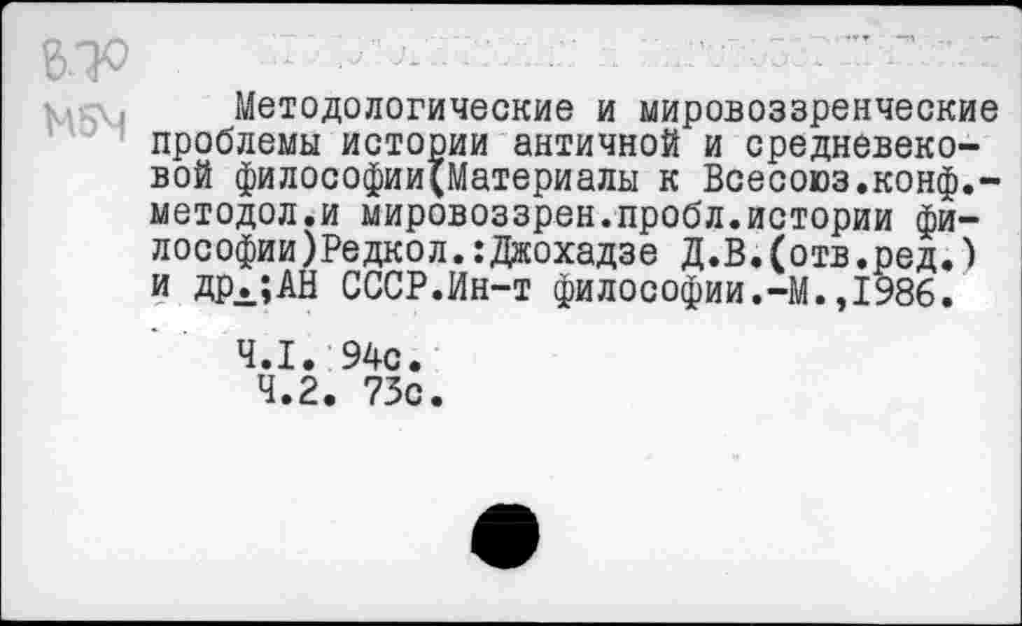 ﻿«о
М5Ч
Методологические и мировоззренческие проблемы истории античной и средневековой философии(Материалы к Всесоюз.конф.-методол.и мировоззрен.пробл.истории философии )Редко л. :Джохадзе Д.В.(отв.ред.) и дрл;АН СССР.Ин-т философии.-М.,1986.
4.1. 94с.
4.2. 73с